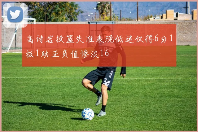 高诗岩投篮失准表现低迷仅得6分1板1助正负值惨淡16