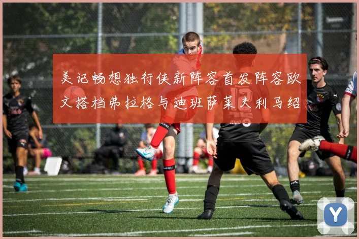 美记畅想独行侠新阵容首发阵容欧文搭档弗拉格与迪班萨莱夫利马绍尔共筑冠军梦