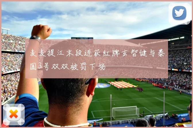 麦麦提江末段连获红牌玄智健与泰国3号双双被罚下场