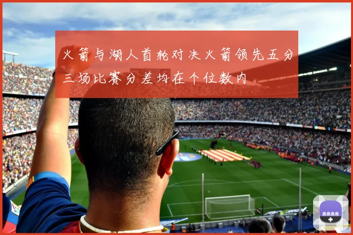 火箭与湖人首轮对决火箭领先五分三场比赛分差均在个位数内