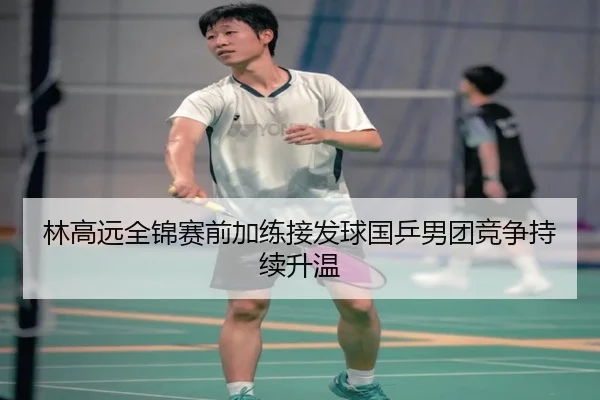 林高远全锦赛前加练接发球国乒男团竞争持续升温