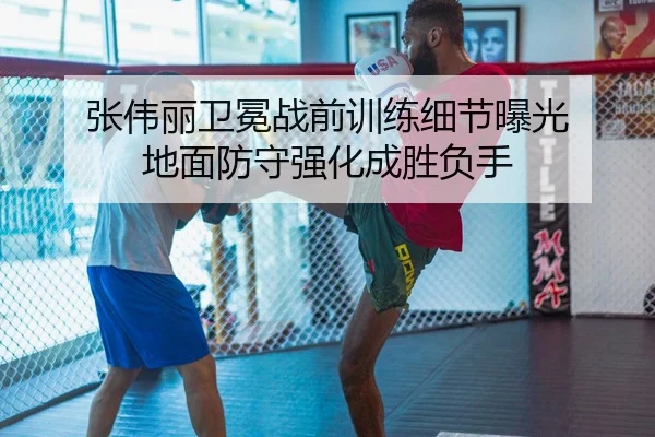 张伟丽卫冕战前训练细节曝光 地面防守强化成胜负手