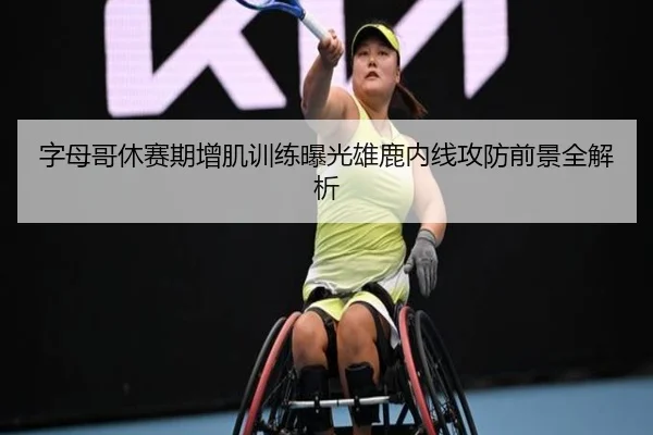 字母哥休赛期增肌训练曝光雄鹿内线攻防前景全解析